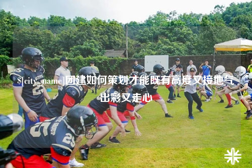 泸州团建如何策划才能既有高度又接地气出彩又走心